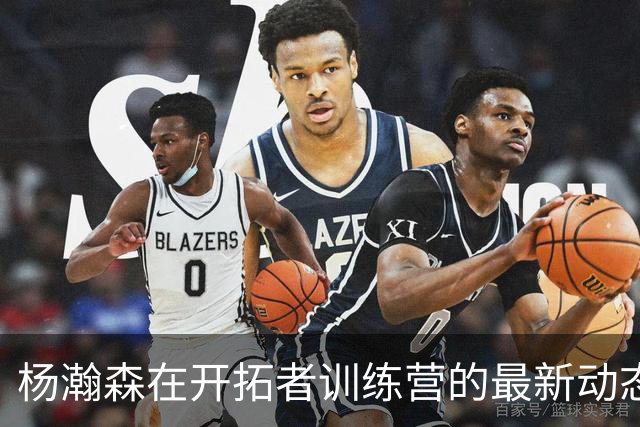 杨瀚森在开拓者训练营的最新动态与战术调整