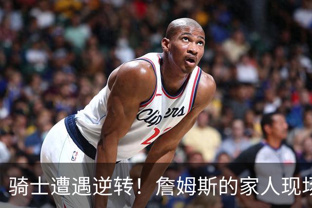 骑士遭遇逆转！詹姆斯的家人现场欢庆